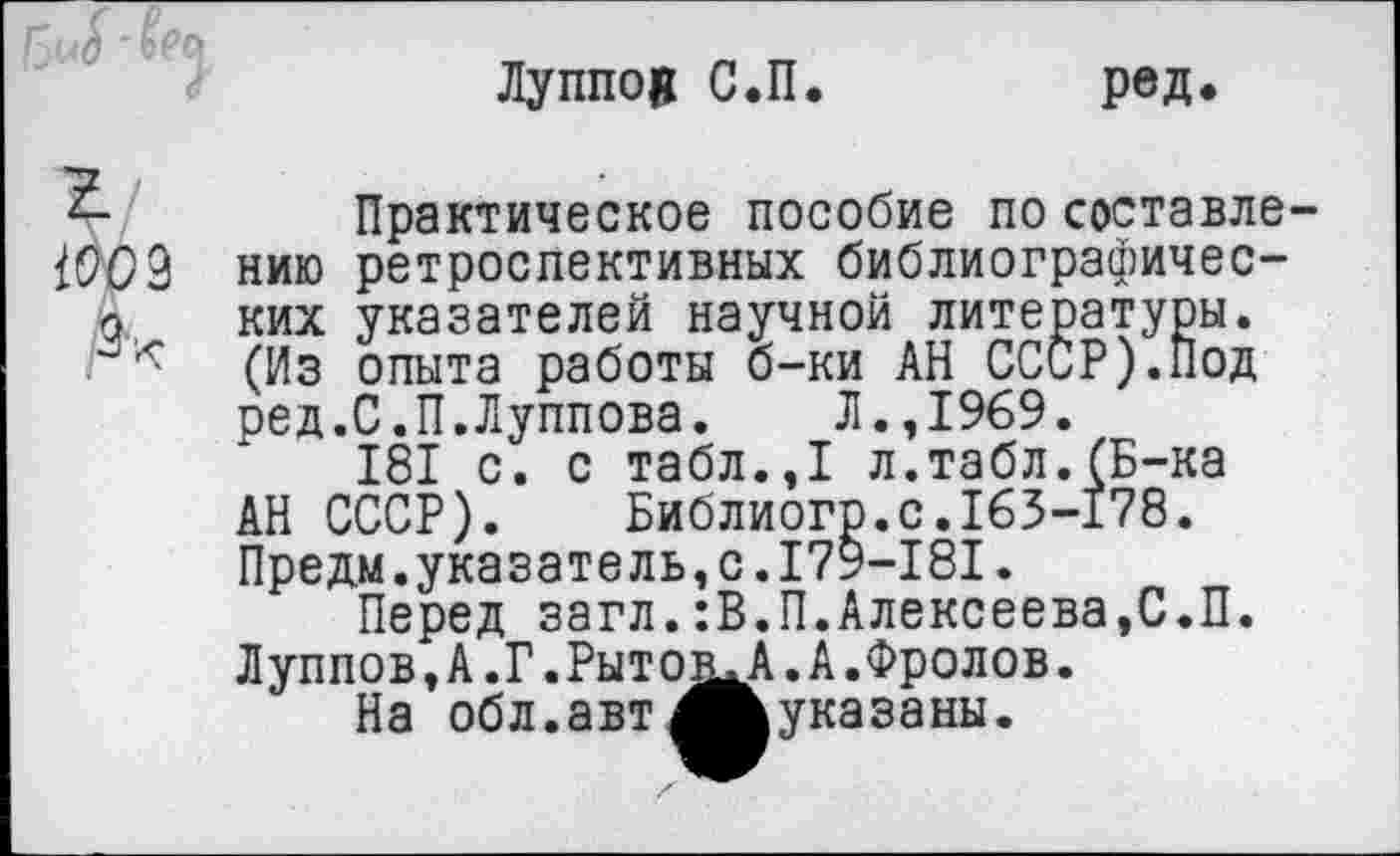 ﻿Луппоц С.П.	ред.
Практическое пособие по составле-(909 нию ретроспективных библиографичес-о ких указателей научной литературы. (Из опыта работы б-ки АН СССР).Под ред.С.П.Луппова. Л.,1969.
181 с. с табл.,1 л.табл.(Б-ка АН СССР). Библиого.с.163-178. Предм.указатель,с.179-181.
Перед загл.:В.П.Алексеева,С.П. Луппов.А.Г.Рыто^А.А.Фролов.
На обл.авт^Ьуказаны.